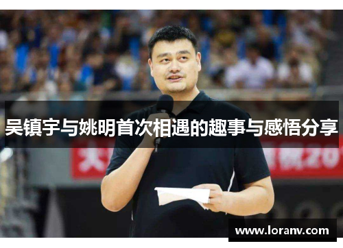 吴镇宇与姚明首次相遇的趣事与感悟分享