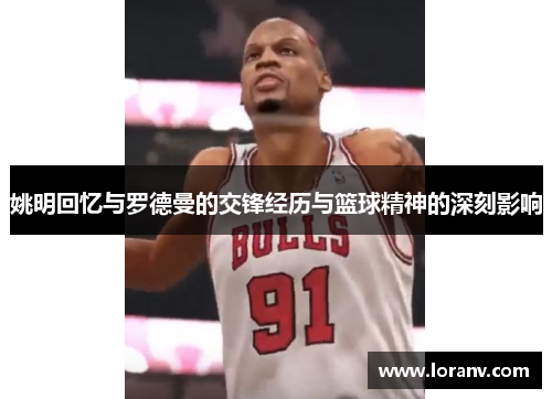 姚明回忆与罗德曼的交锋经历与篮球精神的深刻影响