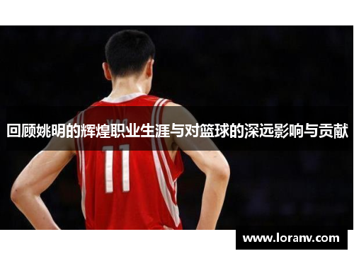 回顾姚明的辉煌职业生涯与对篮球的深远影响与贡献