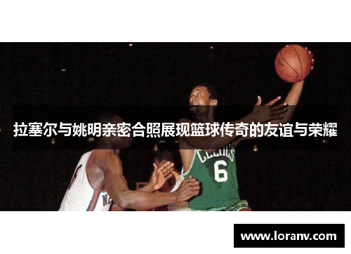 拉塞尔与姚明亲密合照展现篮球传奇的友谊与荣耀